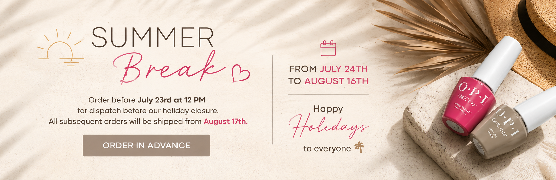 Summer break: plan your orders ahead. Place your order before July 23 at 12 noon for shipment before we leave for our summer break. Subsequent orders will be shipped starting August 17. Wishing you all a wonderful holiday.
